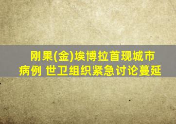 刚果(金)埃博拉首现城市病例 世卫组织紧急讨论蔓延